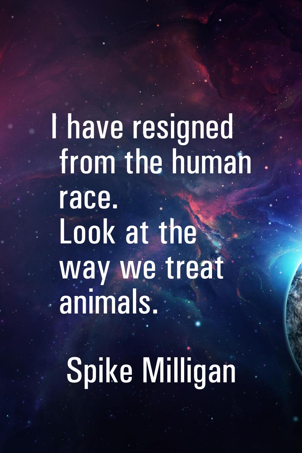 I have resigned from the human race. Look at the way we treat animals.