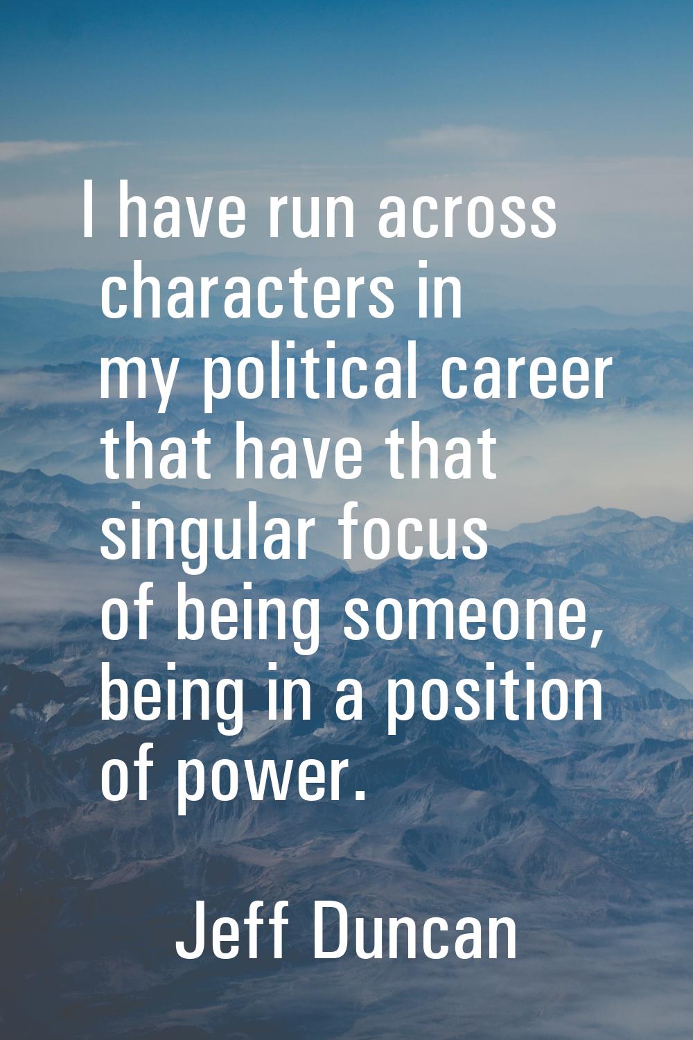 I have run across characters in my political career that have that singular focus of being someone,