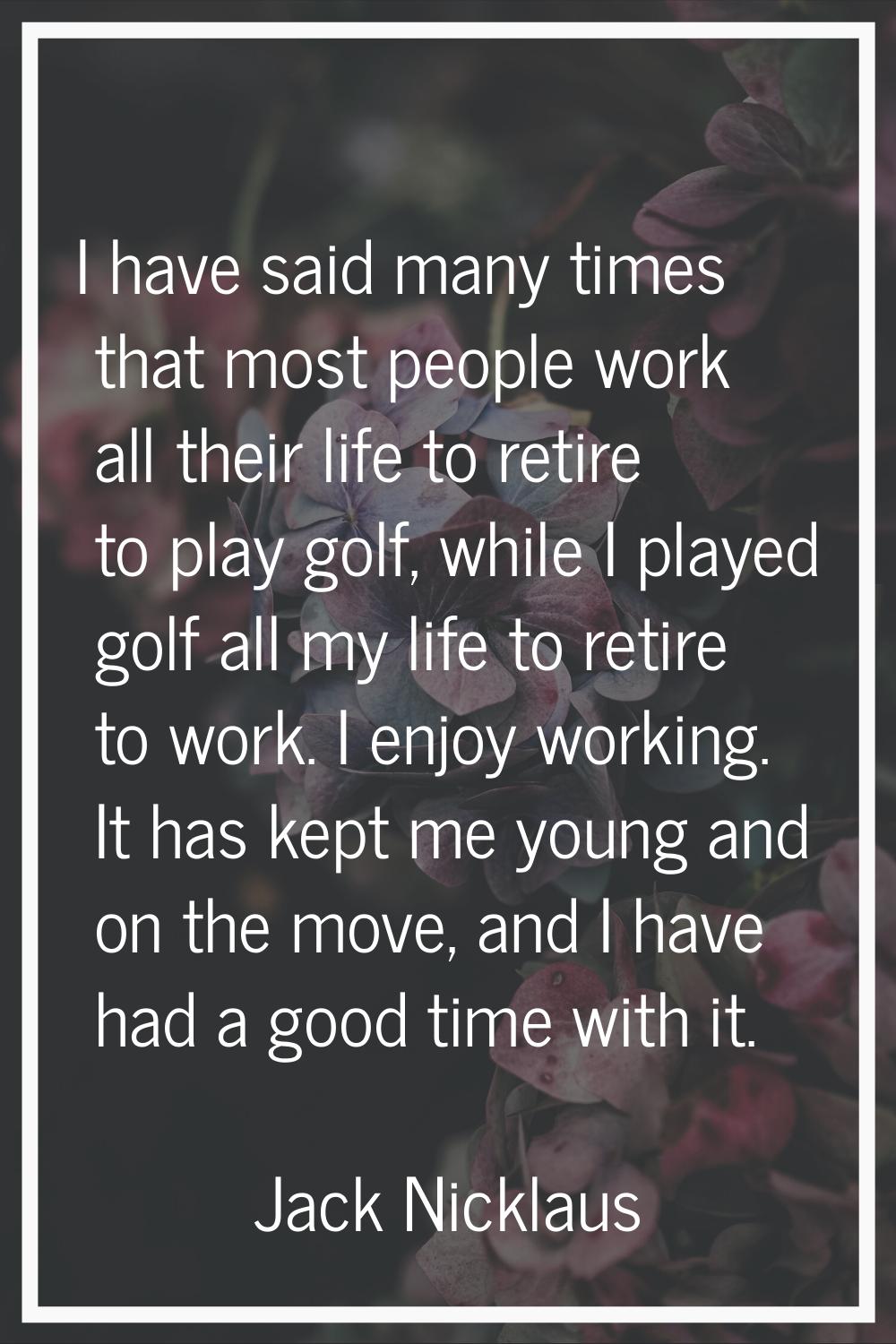 I have said many times that most people work all their life to retire to play golf, while I played 