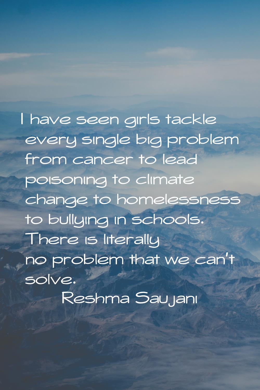 I have seen girls tackle every single big problem from cancer to lead poisoning to climate change t