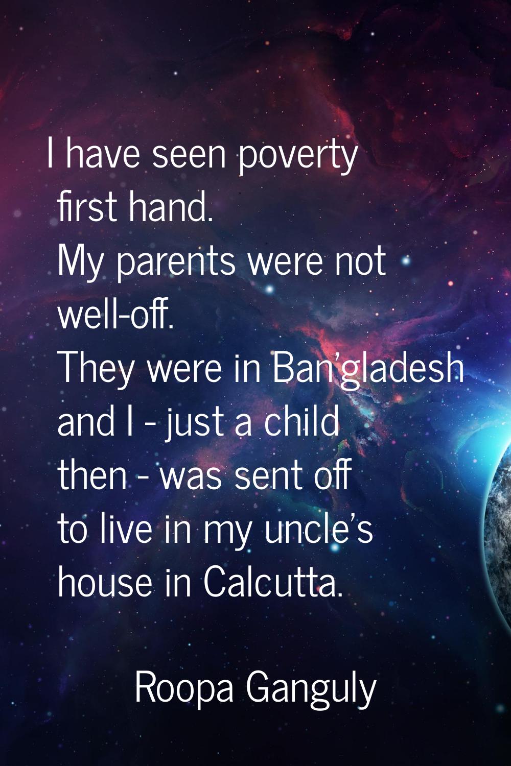 I have seen poverty first hand. My parents were not well-off. They were in Ban'gladesh and I - just