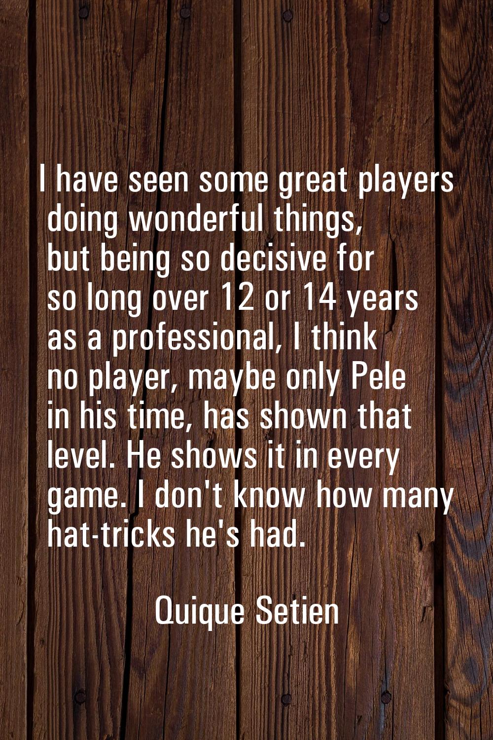 I have seen some great players doing wonderful things, but being so decisive for so long over 12 or