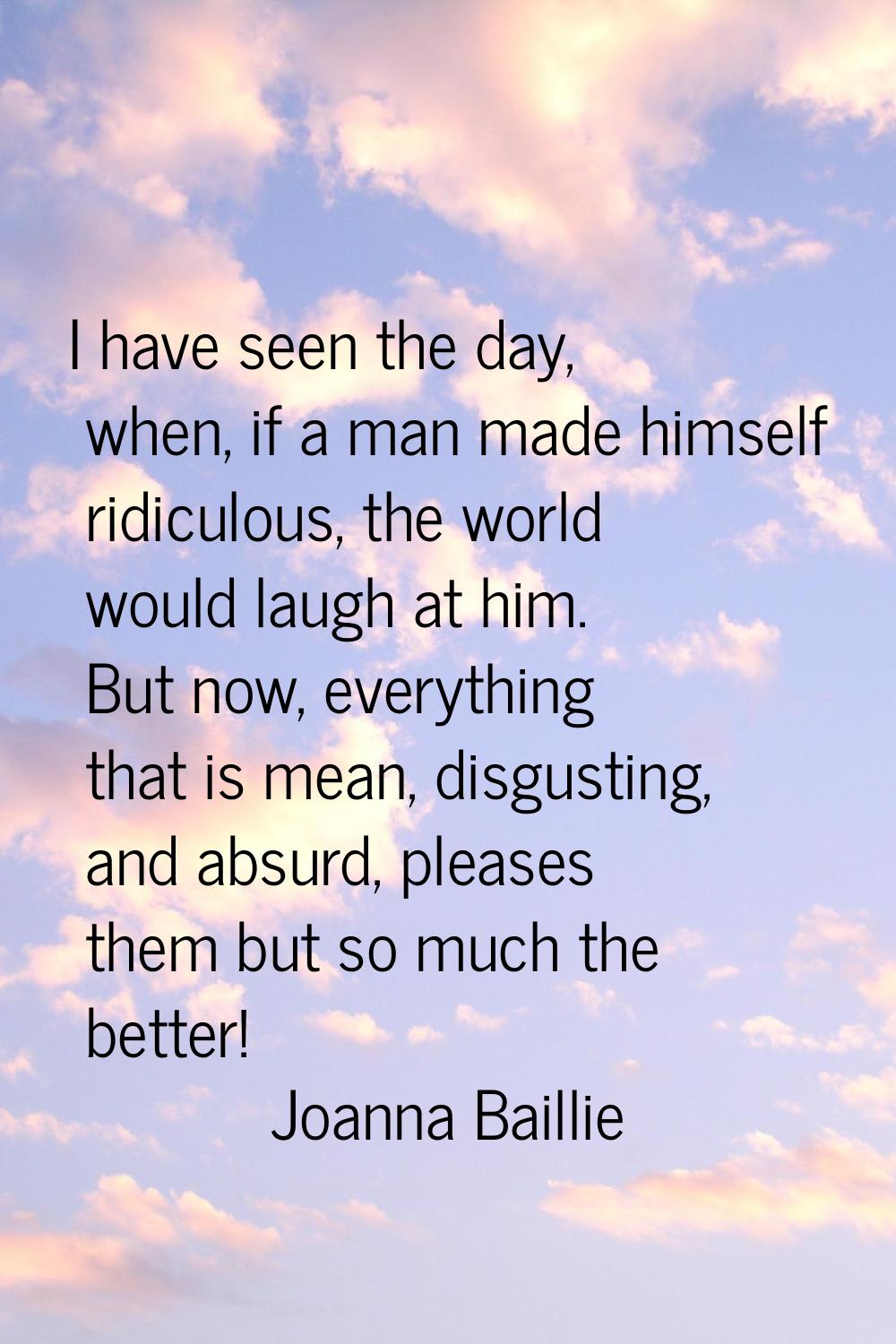 I have seen the day, when, if a man made himself ridiculous, the world would laugh at him. But now,