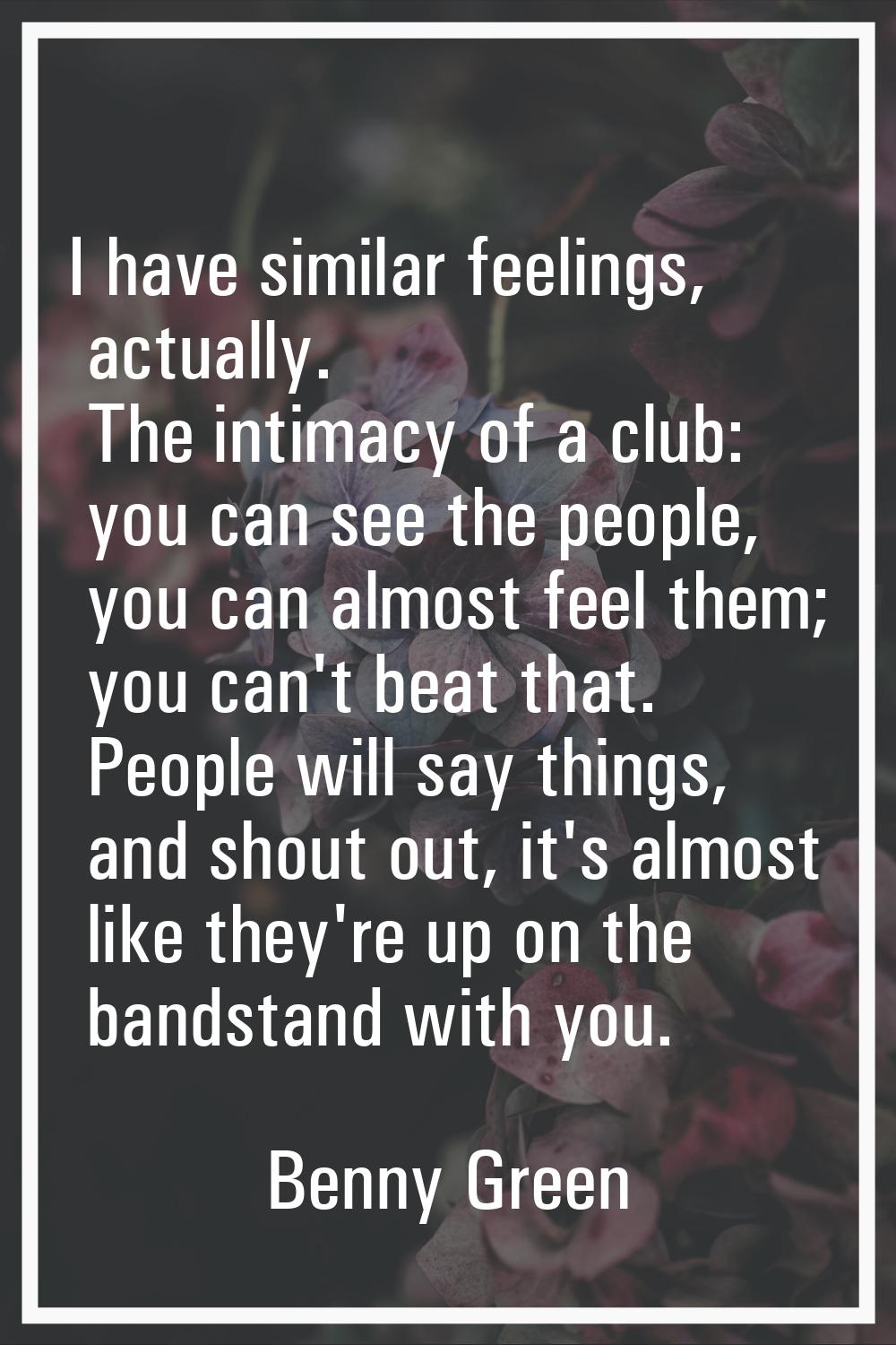 I have similar feelings, actually. The intimacy of a club: you can see the people, you can almost f