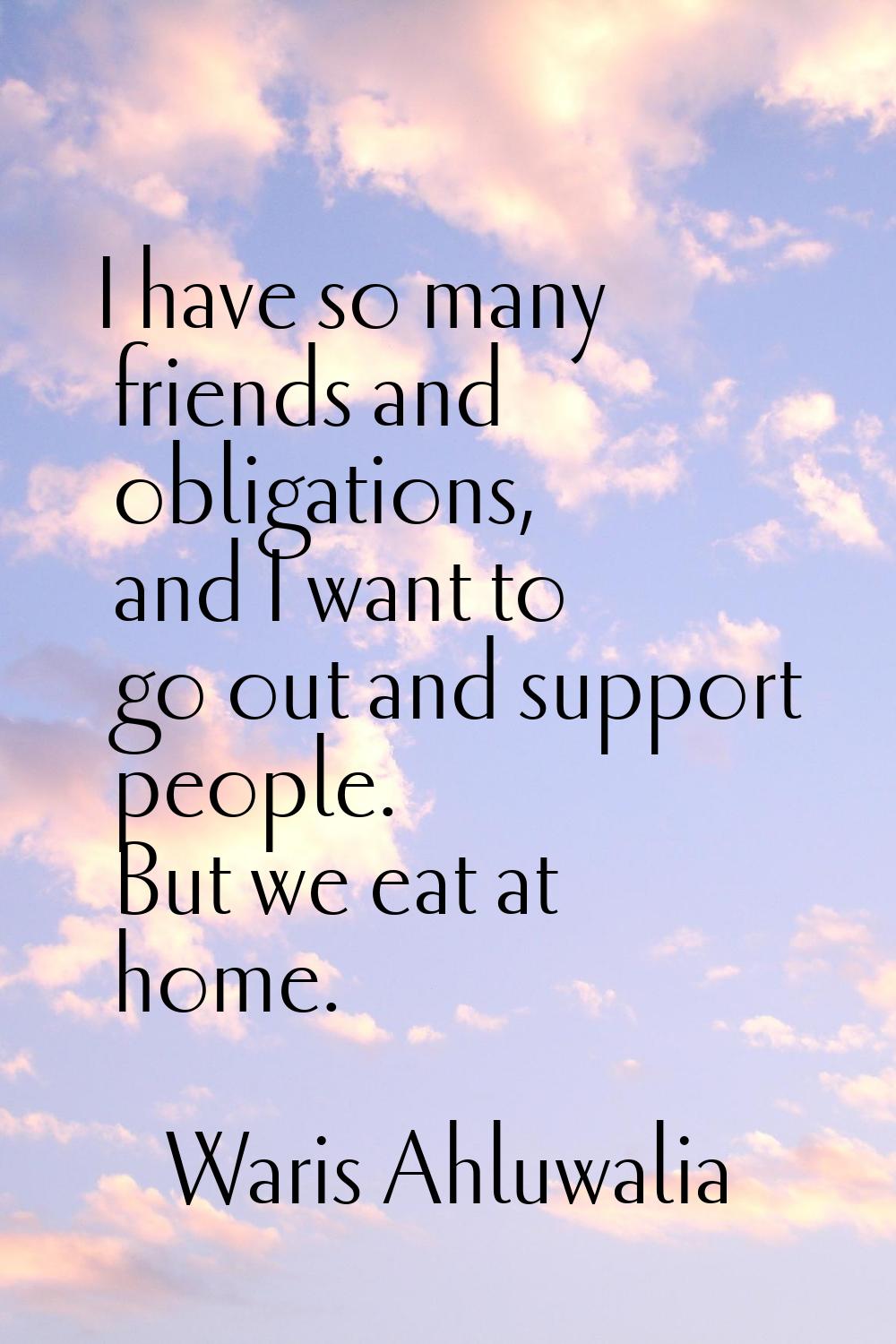 I have so many friends and obligations, and I want to go out and support people. But we eat at home