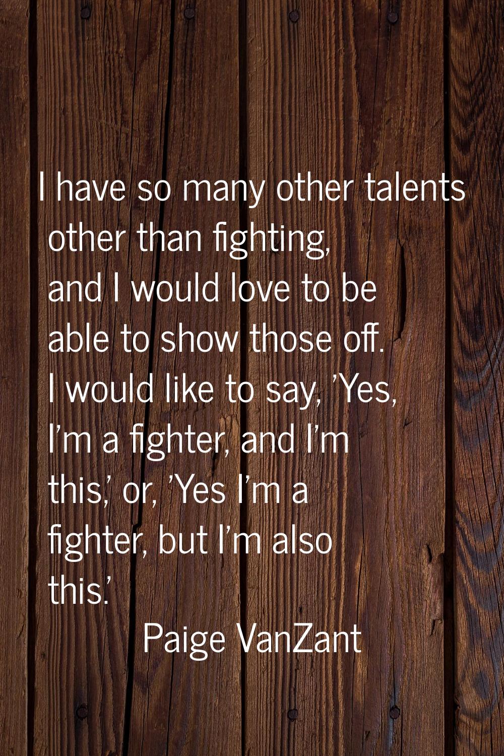 I have so many other talents other than fighting, and I would love to be able to show those off. I 