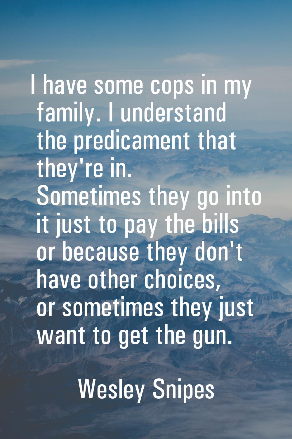 I have some cops in my family. I understand the predicament that they're in. Sometimes they go into