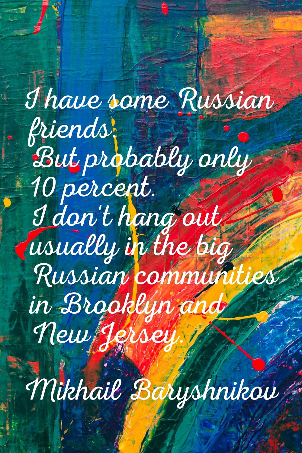I have some Russian friends. But probably only 10 percent. I don't hang out usually in the big Russ