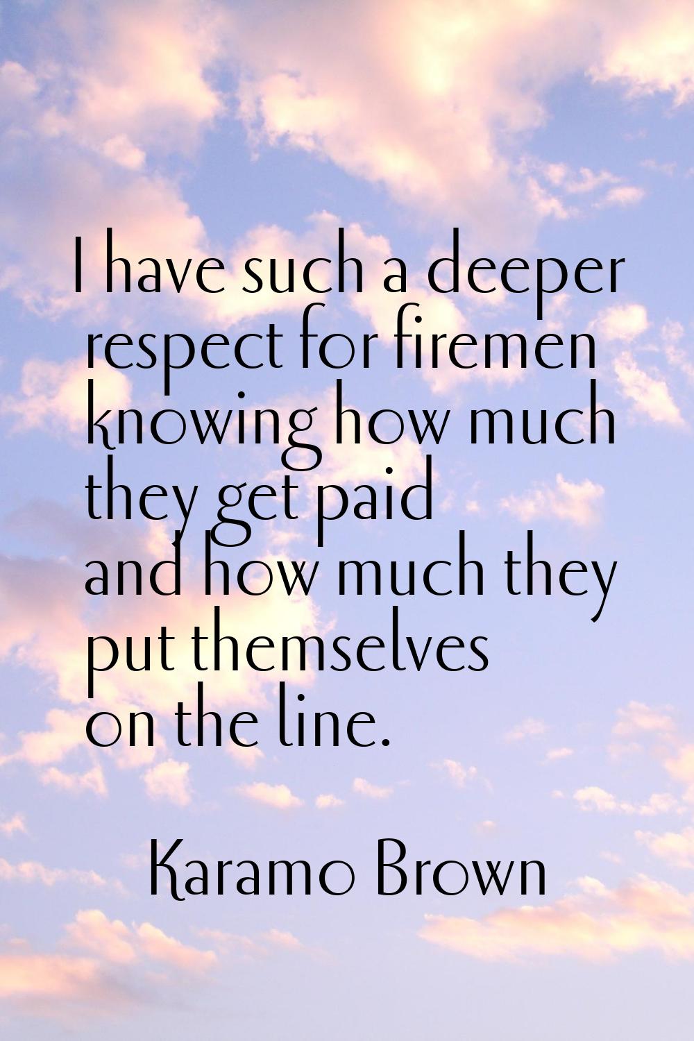 I have such a deeper respect for firemen knowing how much they get paid and how much they put thems