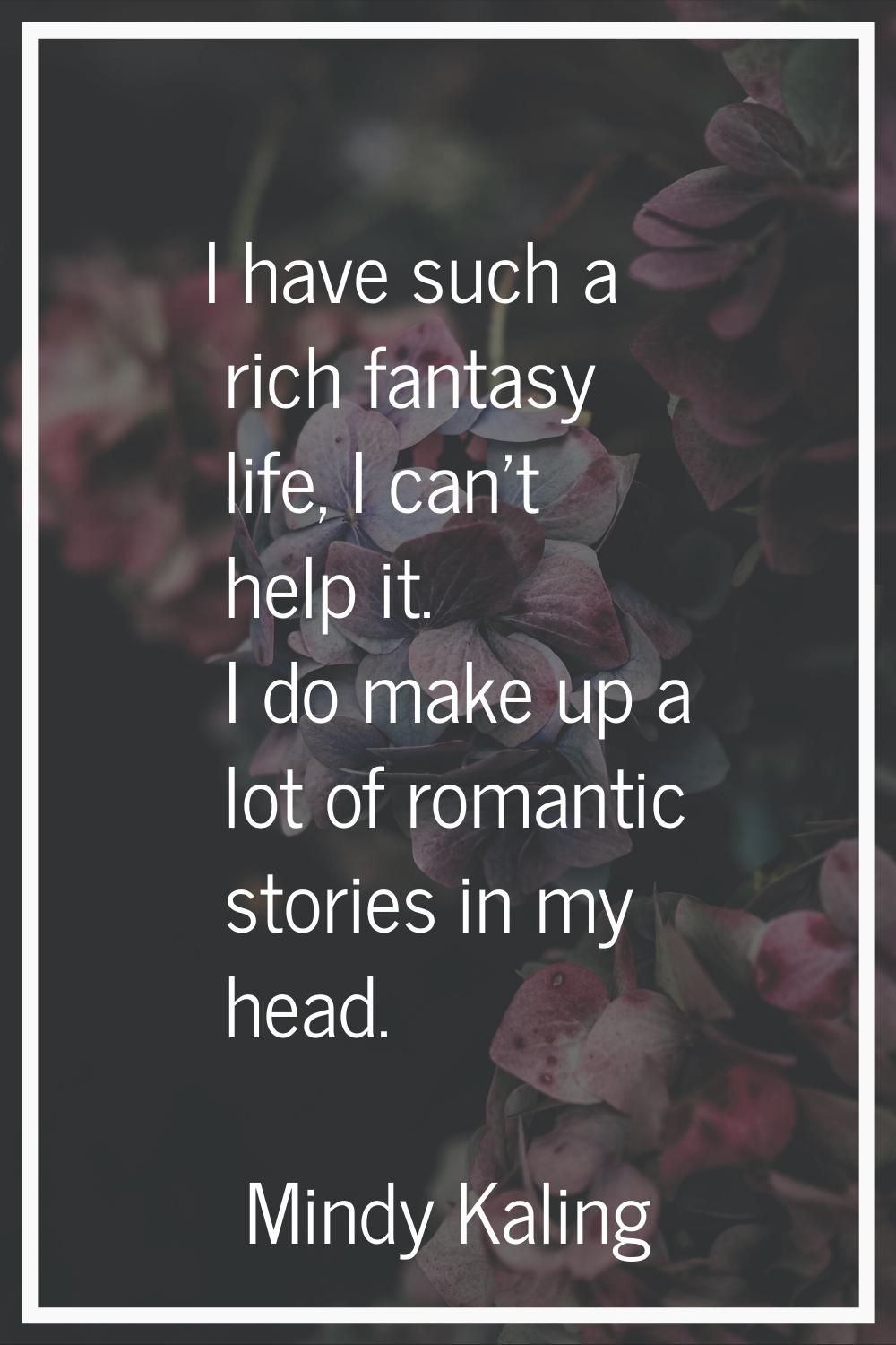 I have such a rich fantasy life, I can't help it. I do make up a lot of romantic stories in my head
