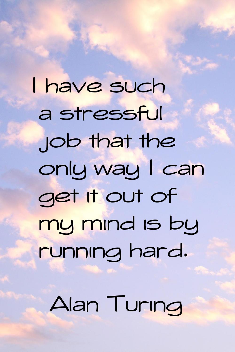 I have such a stressful job that the only way I can get it out of my mind is by running hard.