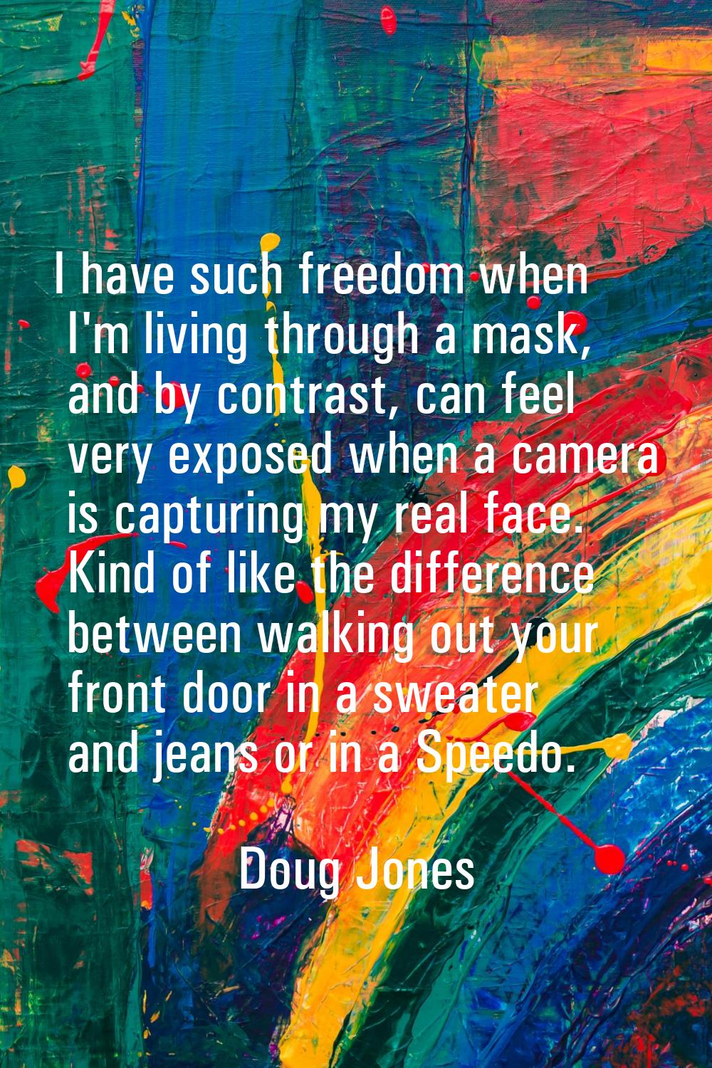 I have such freedom when I'm living through a mask, and by contrast, can feel very exposed when a c