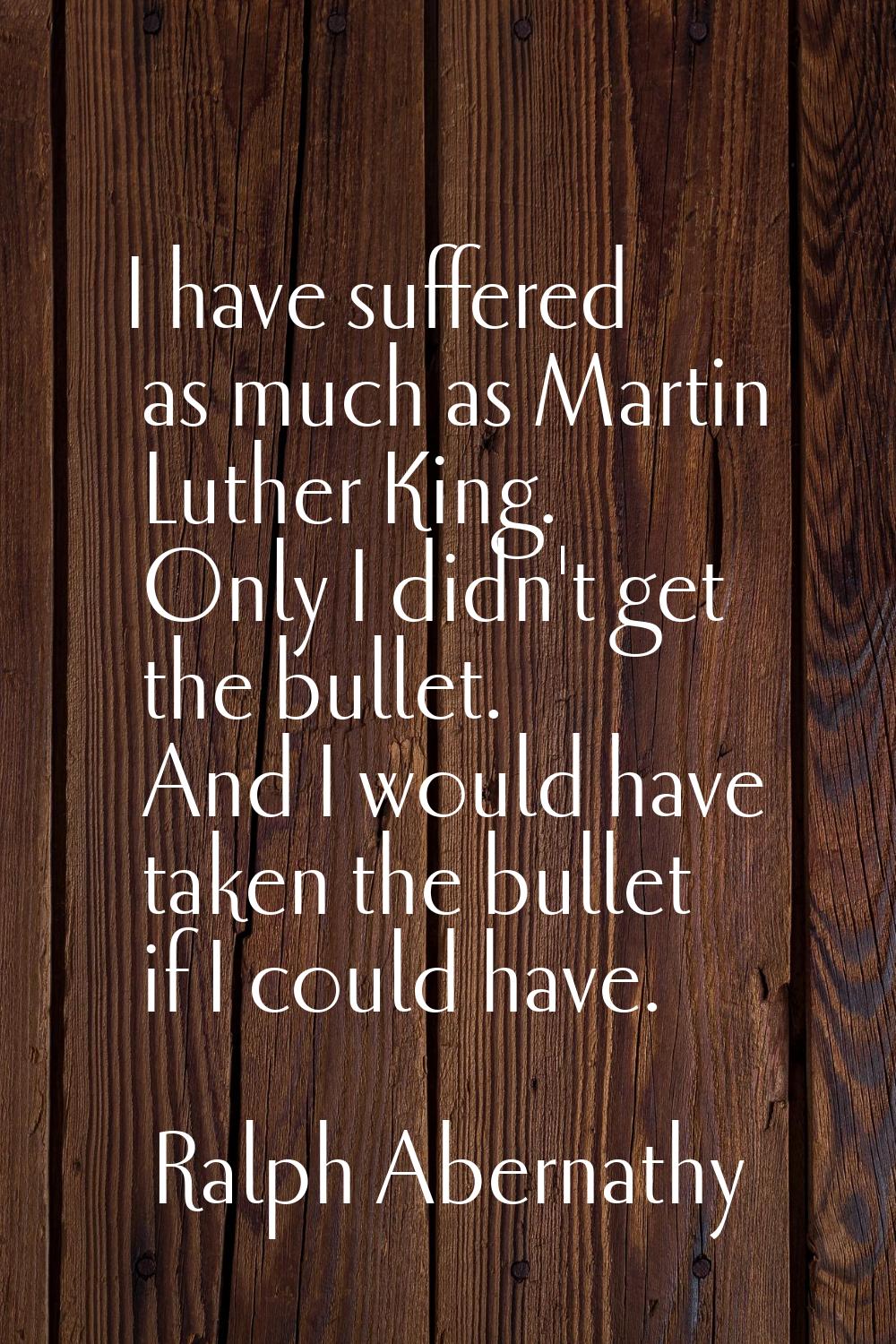I have suffered as much as Martin Luther King. Only I didn't get the bullet. And I would have taken