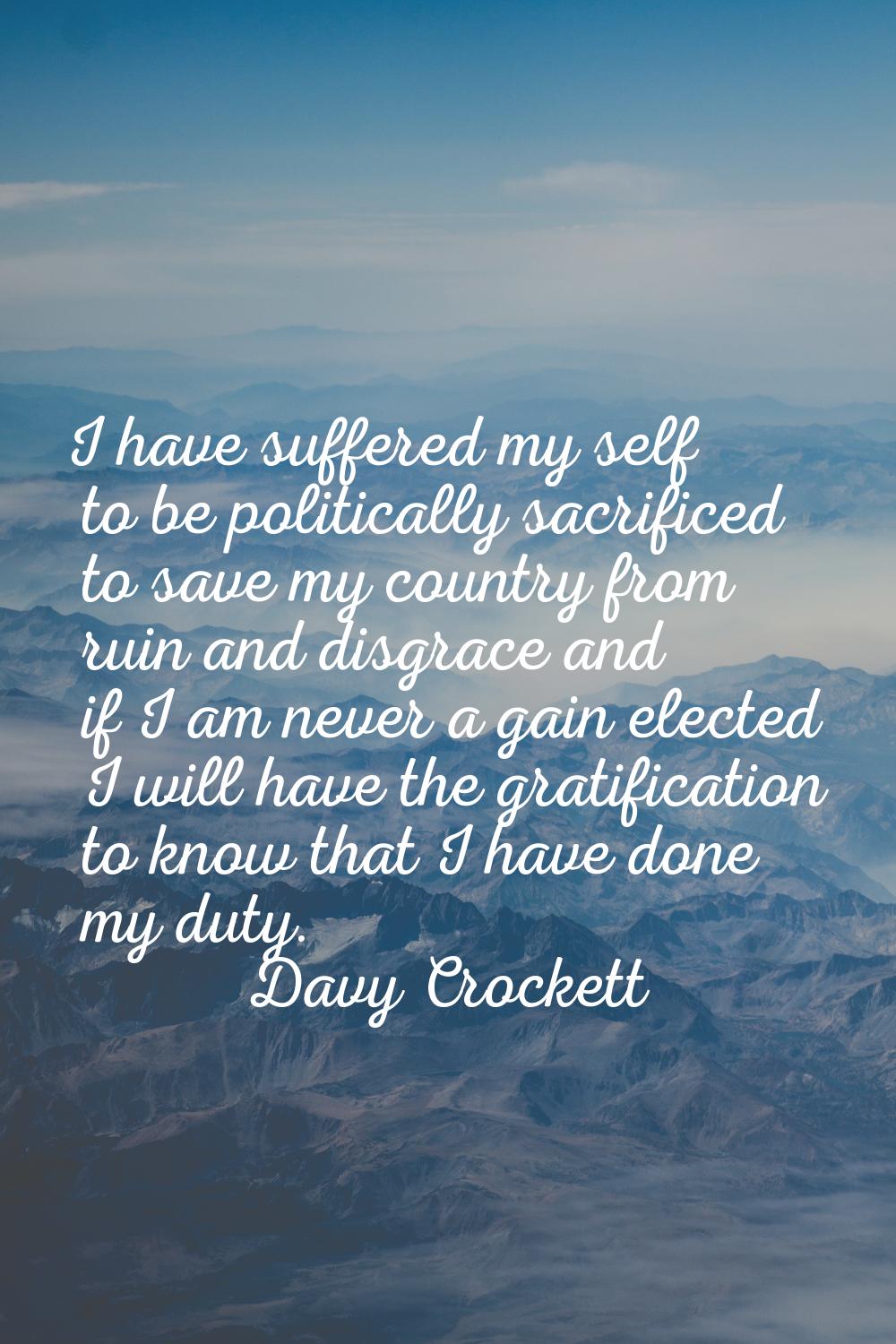 I have suffered my self to be politically sacrificed to save my country from ruin and disgrace and 