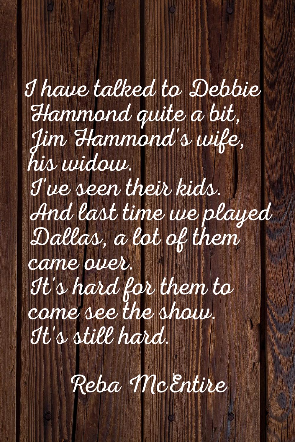 I have talked to Debbie Hammond quite a bit, Jim Hammond's wife, his widow. I've seen their kids. A
