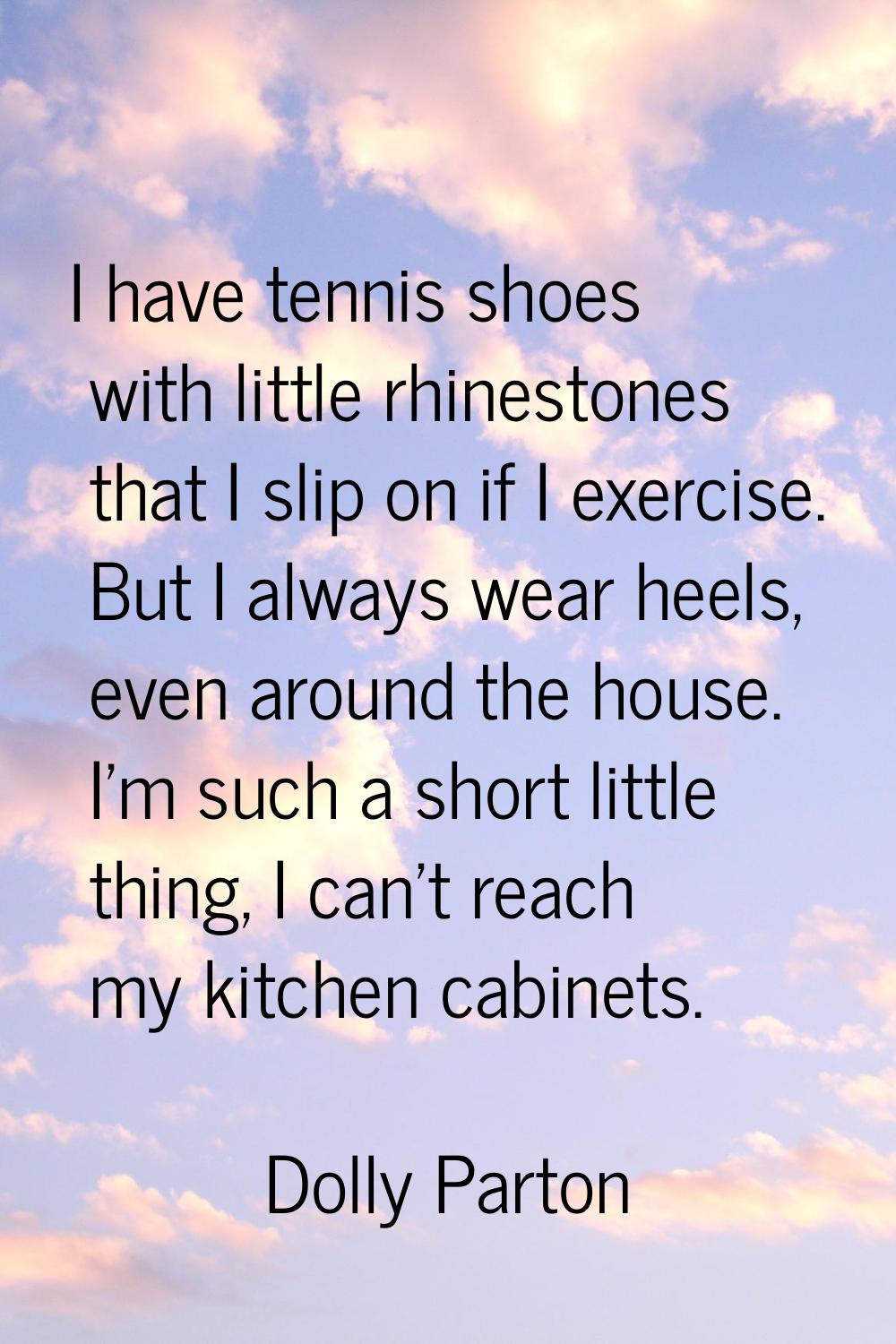 I have tennis shoes with little rhinestones that I slip on if I exercise. But I always wear heels, 