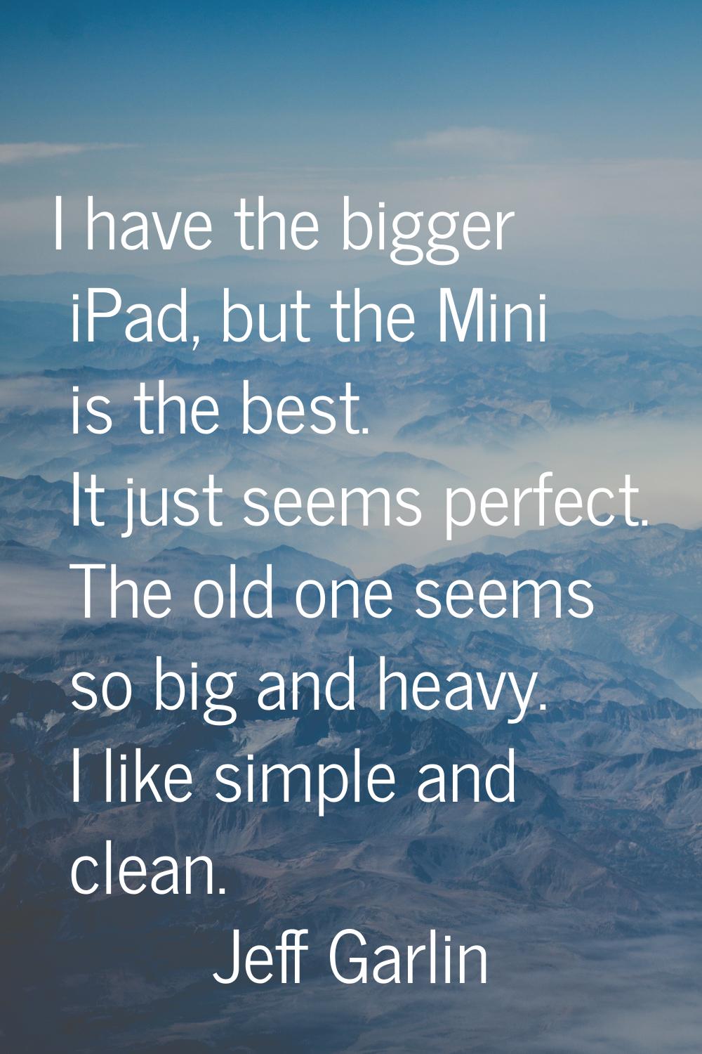 I have the bigger iPad, but the Mini is the best. It just seems perfect. The old one seems so big a