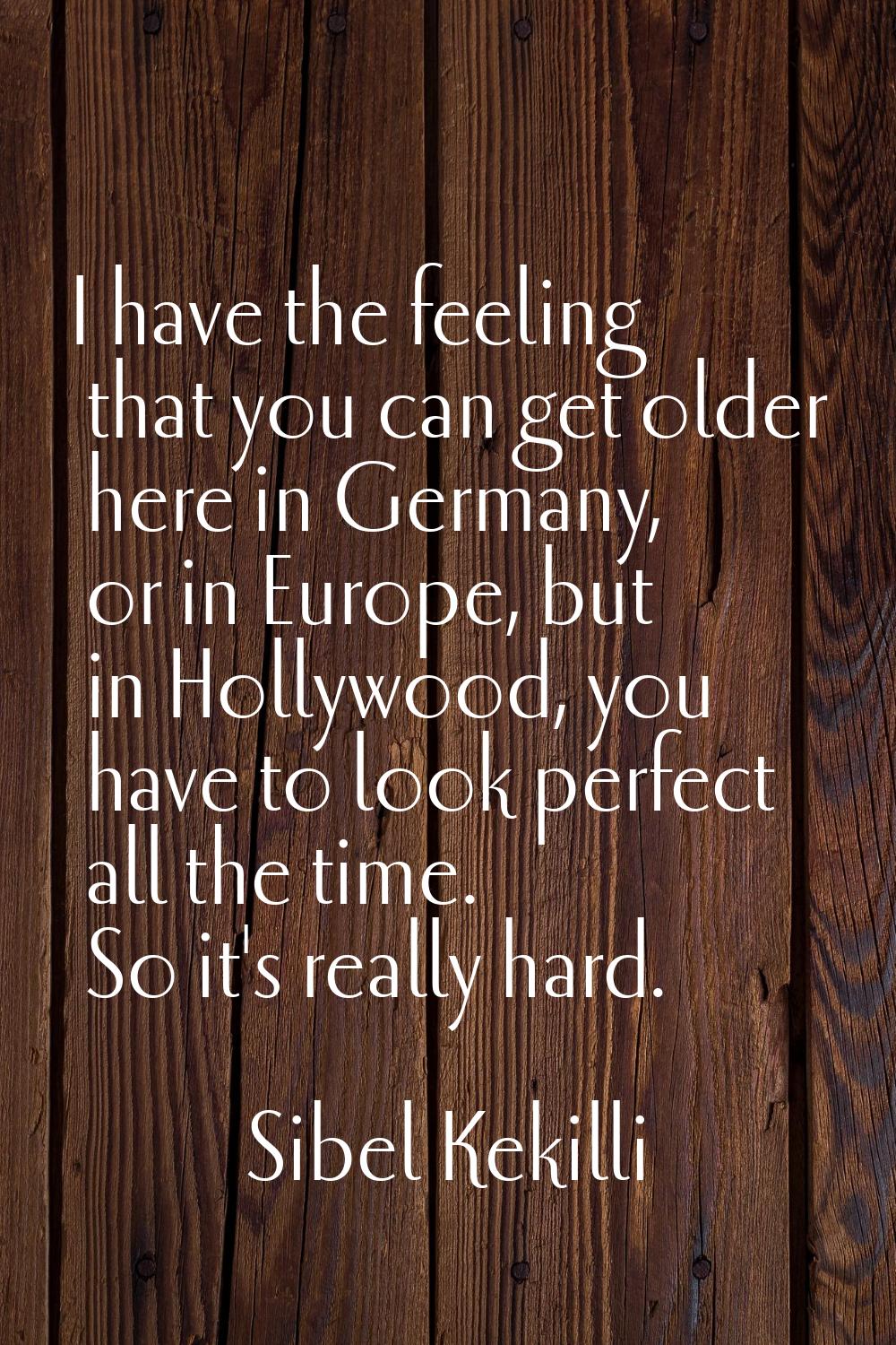 I have the feeling that you can get older here in Germany, or in Europe, but in Hollywood, you have