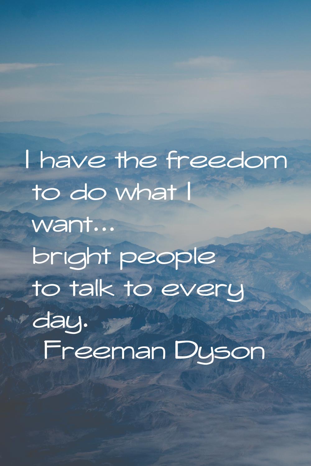 I have the freedom to do what I want... bright people to talk to every day.