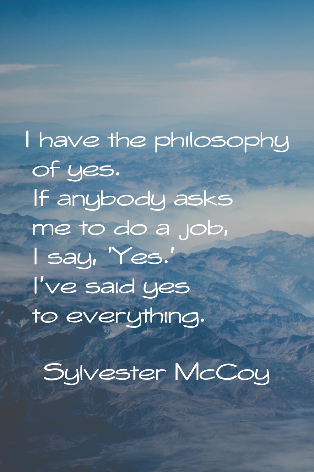 I have the philosophy of yes. If anybody asks me to do a job, I say, 'Yes.' I've said yes to everyt