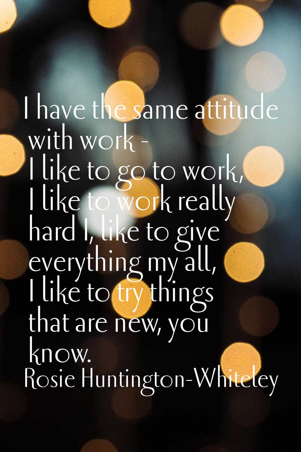 I have the same attitude with work - I like to go to work, I like to work really hard I, like to gi