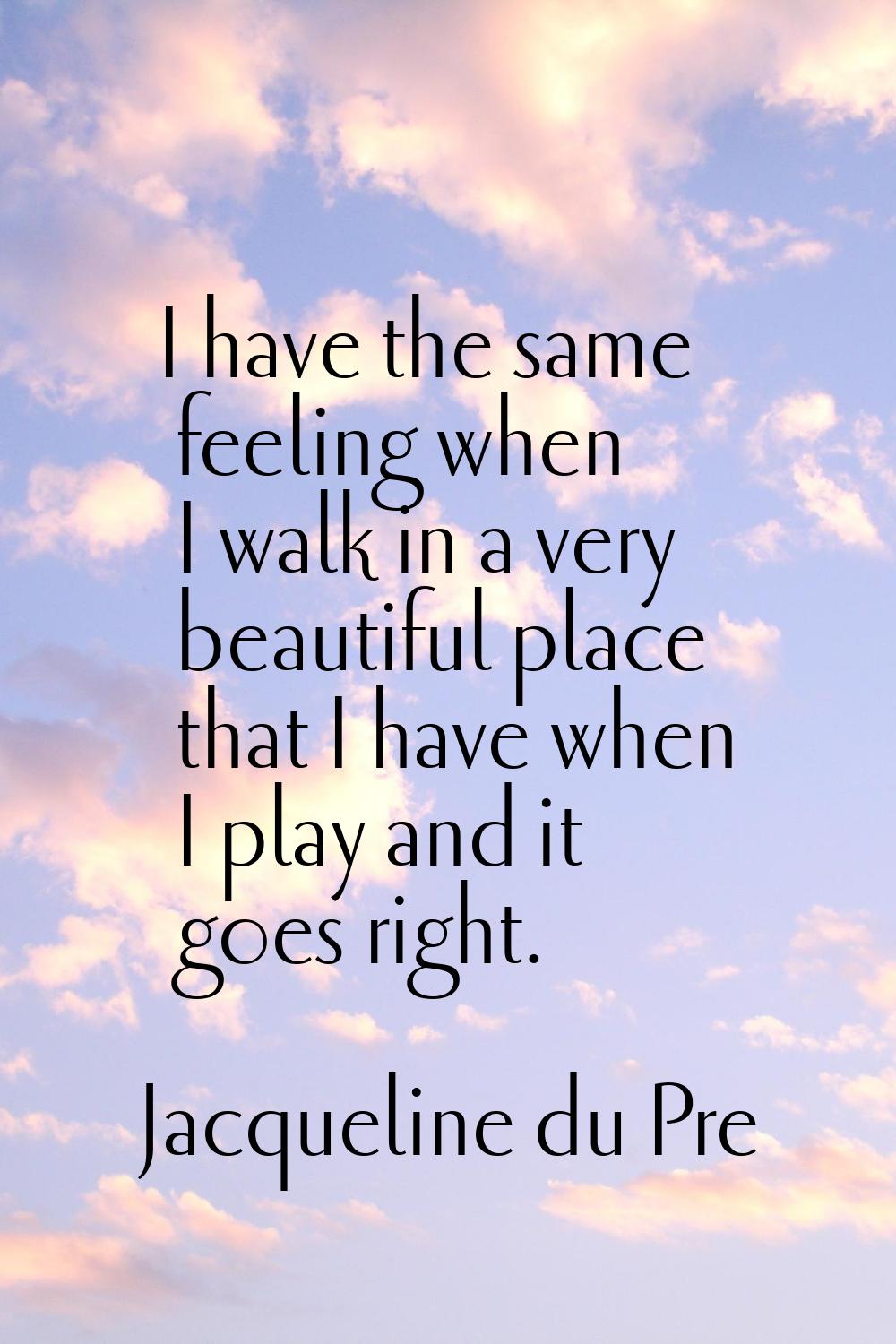 I have the same feeling when I walk in a very beautiful place that I have when I play and it goes r