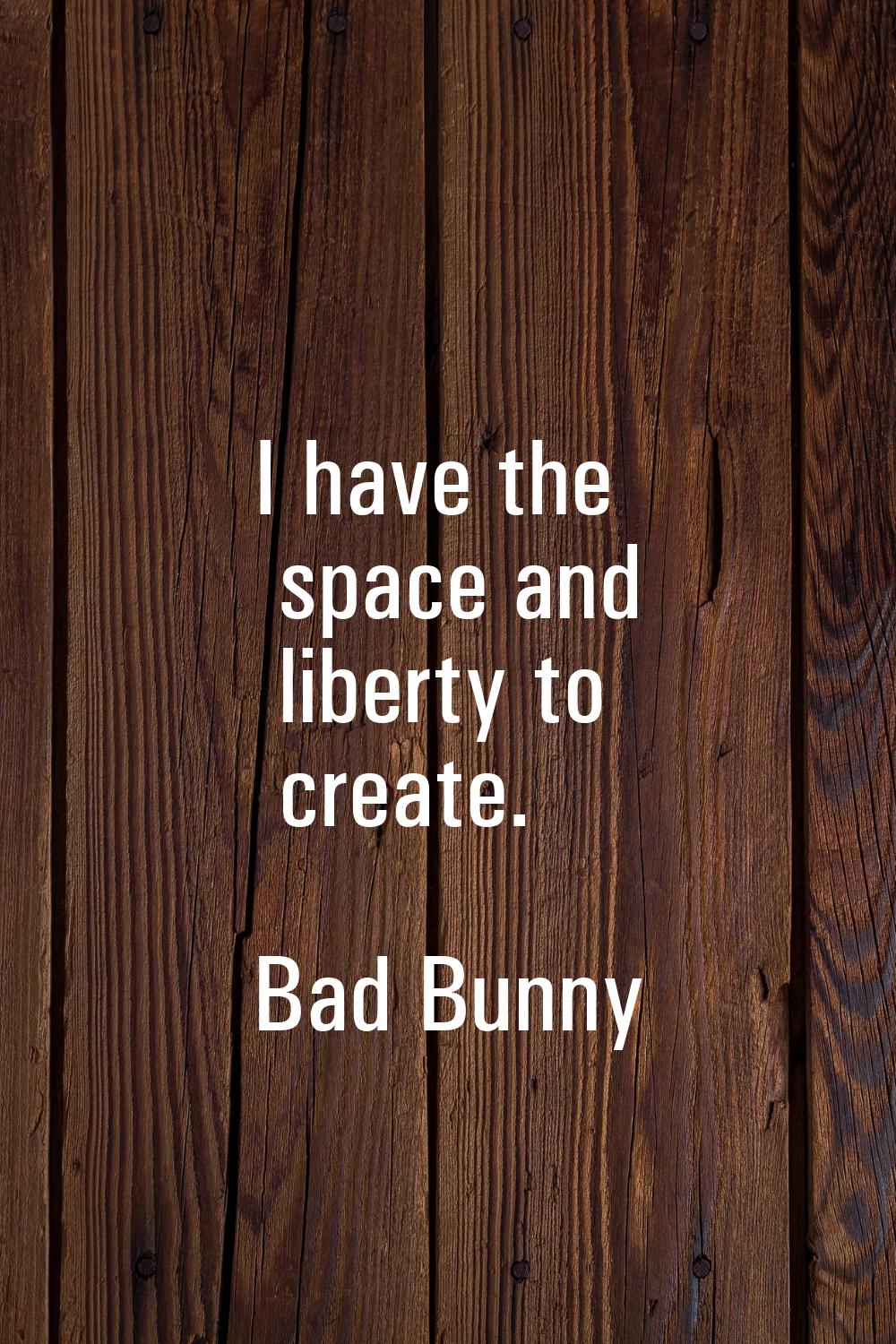 I have the space and liberty to create.