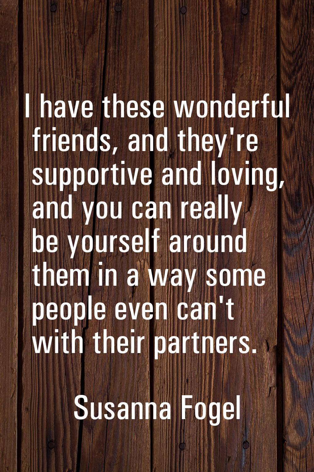I have these wonderful friends, and they're supportive and loving, and you can really be yourself a