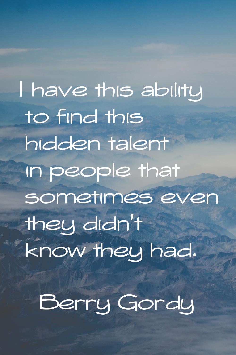 I have this ability to find this hidden talent in people that sometimes even they didn't know they 
