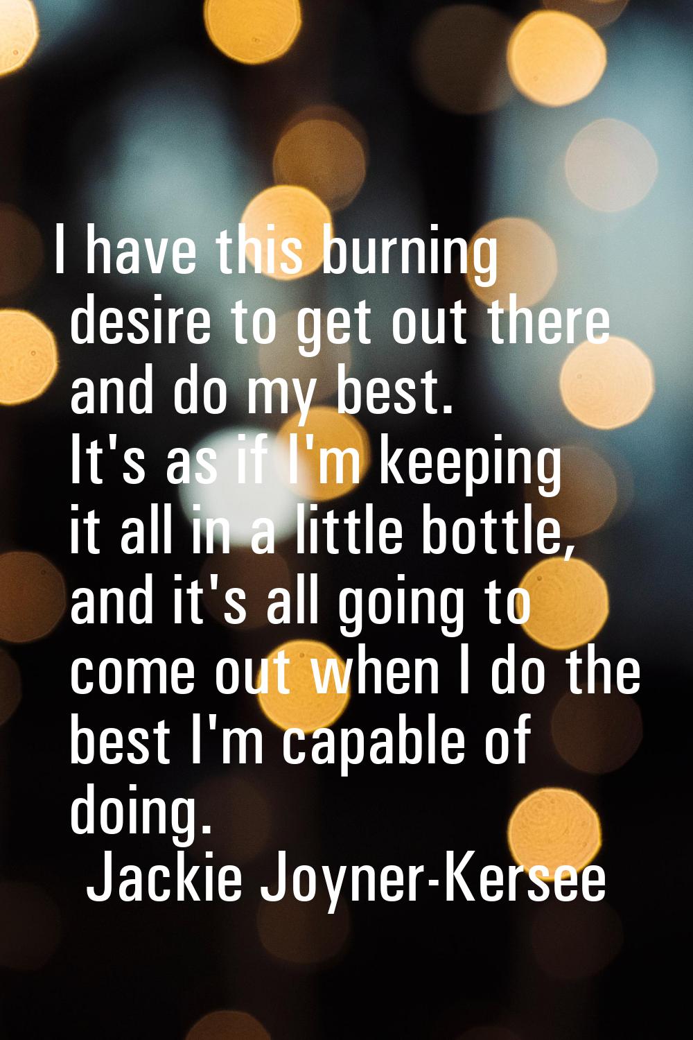 I have this burning desire to get out there and do my best. It's as if I'm keeping it all in a litt