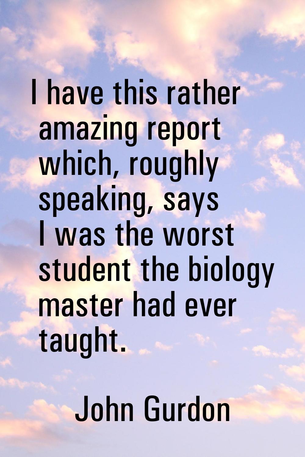 I have this rather amazing report which, roughly speaking, says I was the worst student the biology