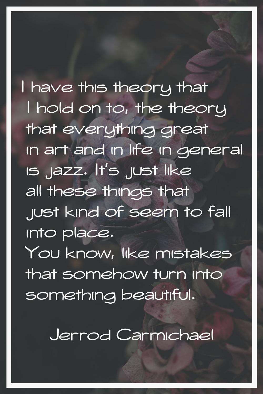 I have this theory that I hold on to, the theory that everything great in art and in life in genera