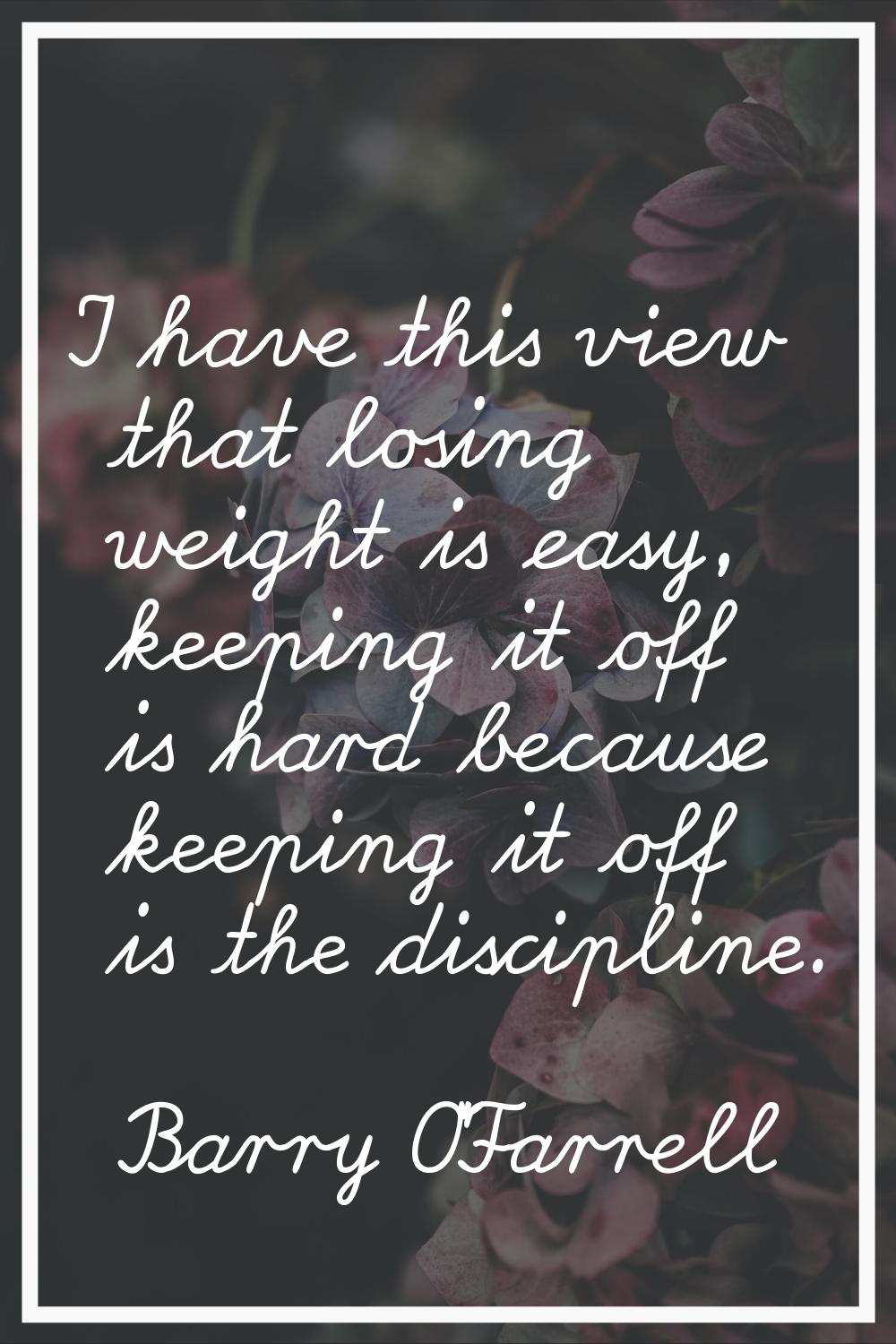 I have this view that losing weight is easy, keeping it off is hard because keeping it off is the d