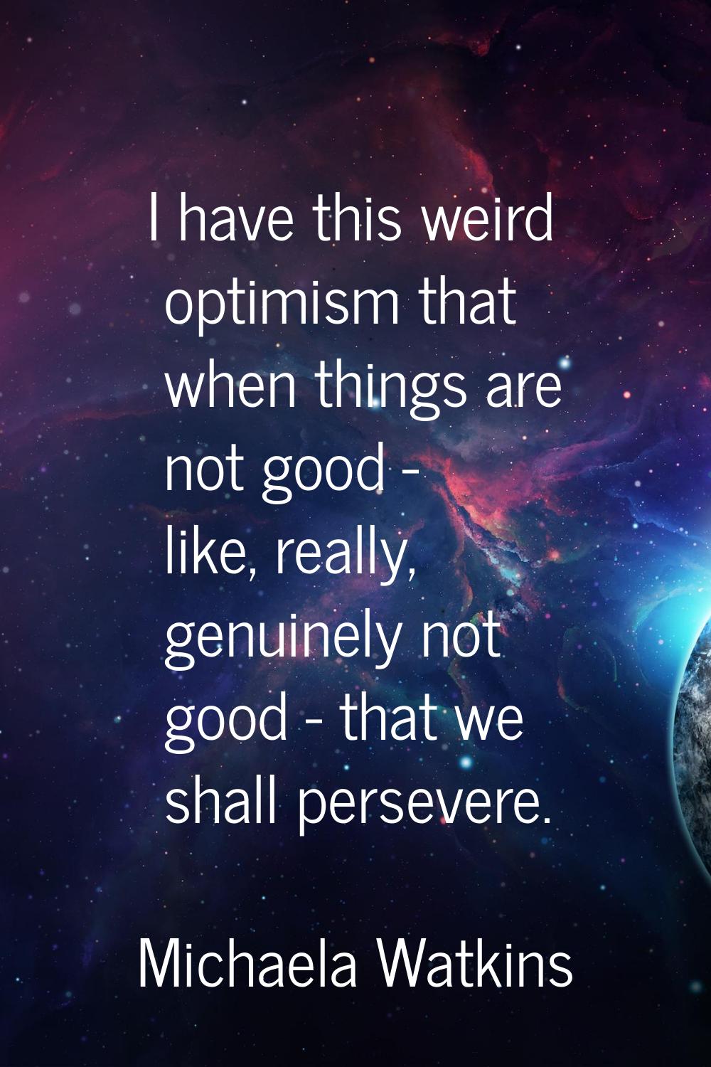 I have this weird optimism that when things are not good - like, really, genuinely not good - that 