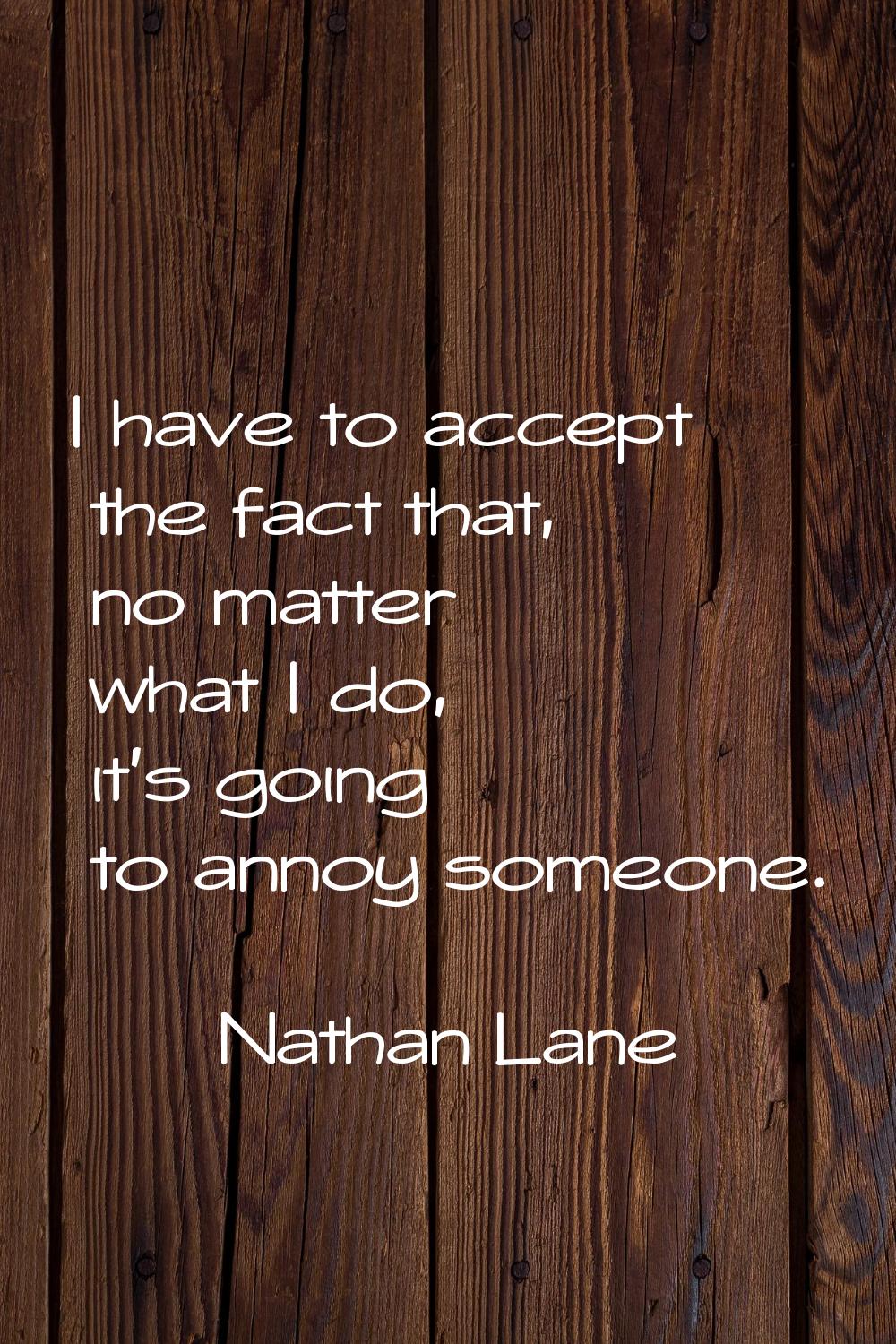 I have to accept the fact that, no matter what I do, it's going to annoy someone.