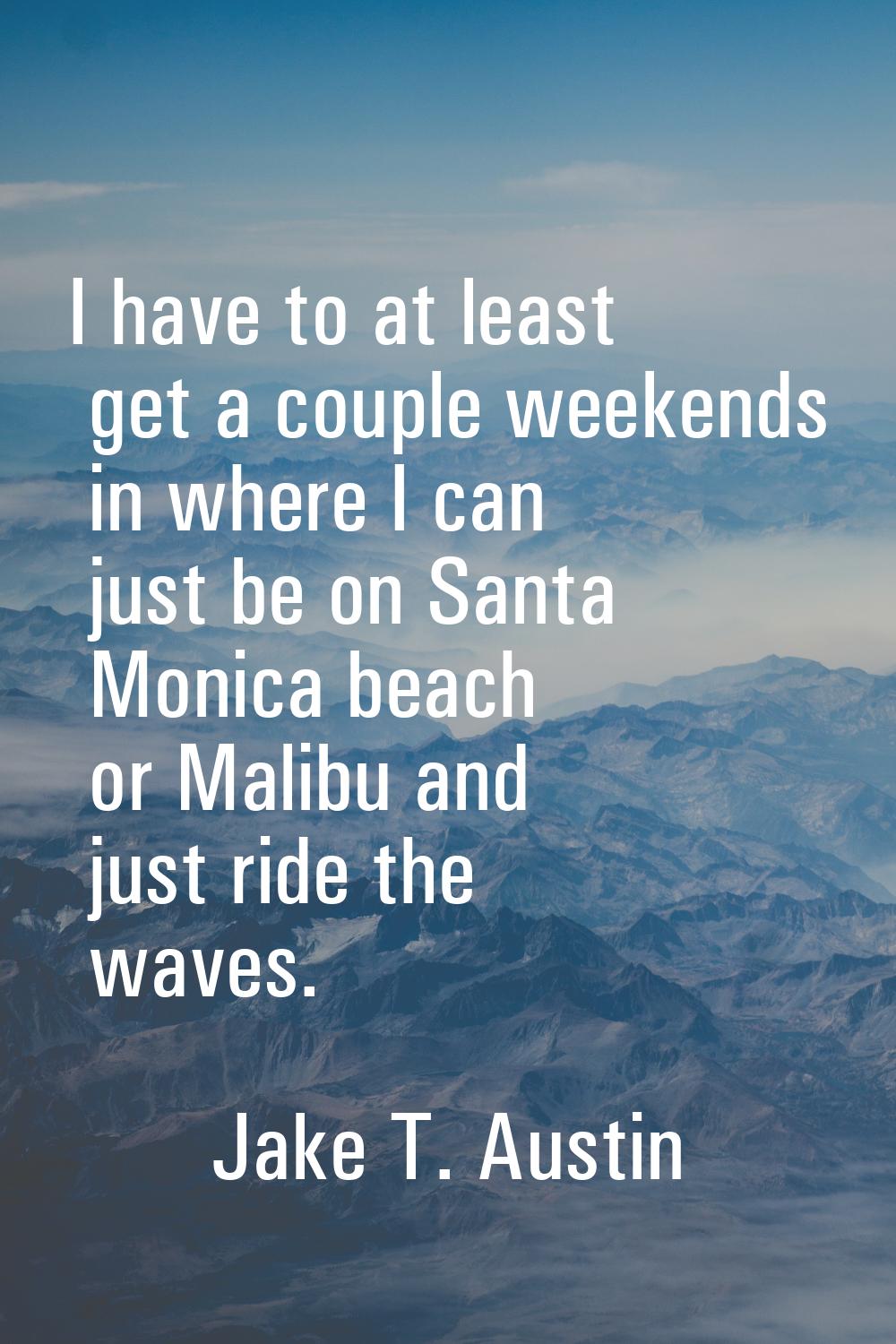 I have to at least get a couple weekends in where I can just be on Santa Monica beach or Malibu and