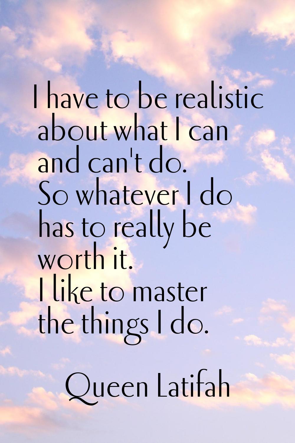 I have to be realistic about what I can and can't do. So whatever I do has to really be worth it. I