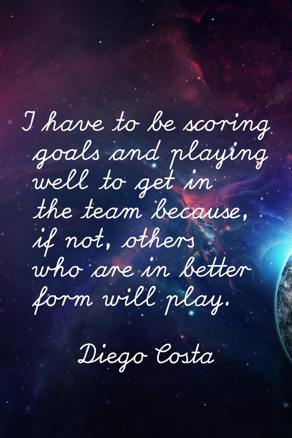 I have to be scoring goals and playing well to get in the team because, if not, others who are in b
