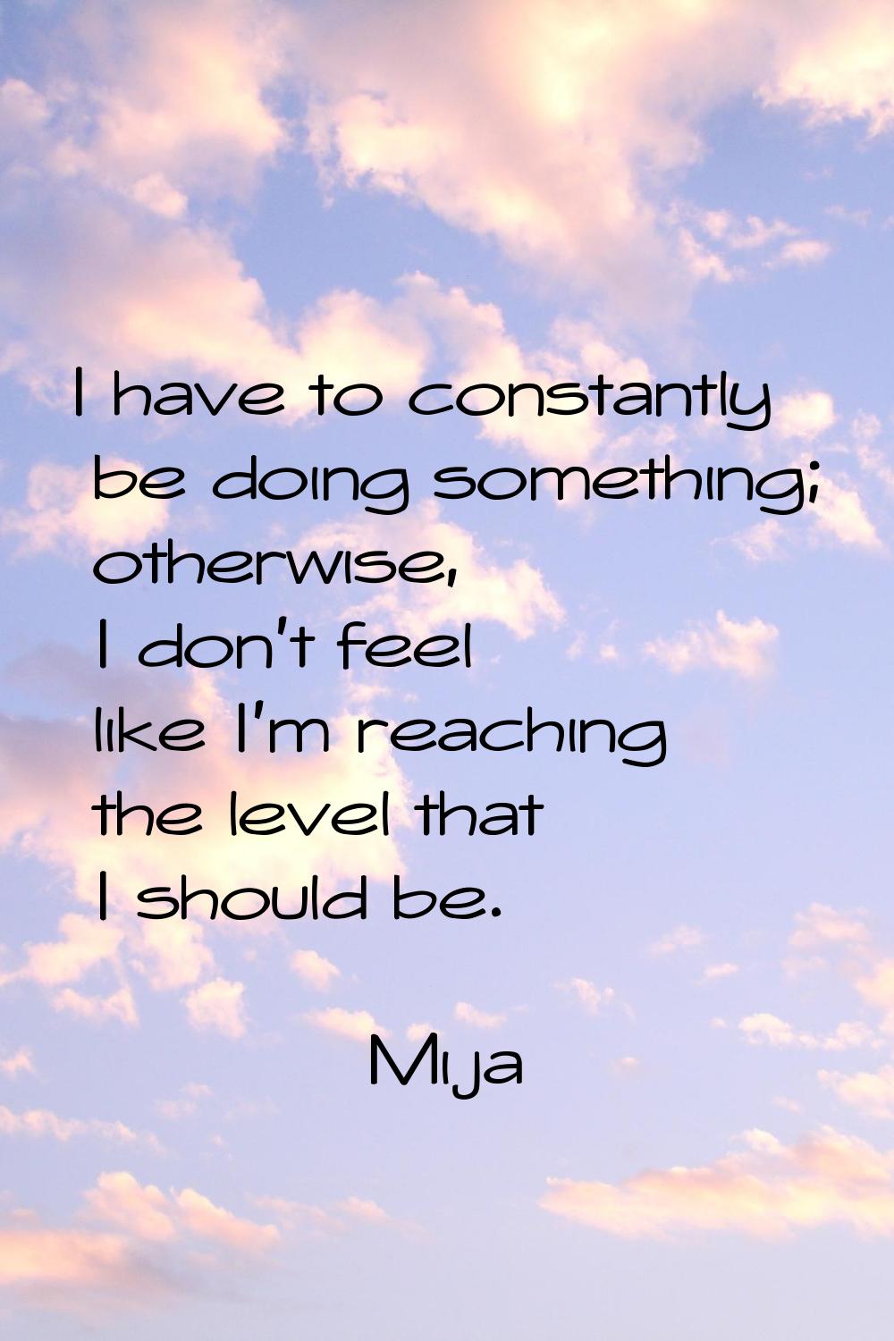 I have to constantly be doing something; otherwise, I don't feel like I'm reaching the level that I