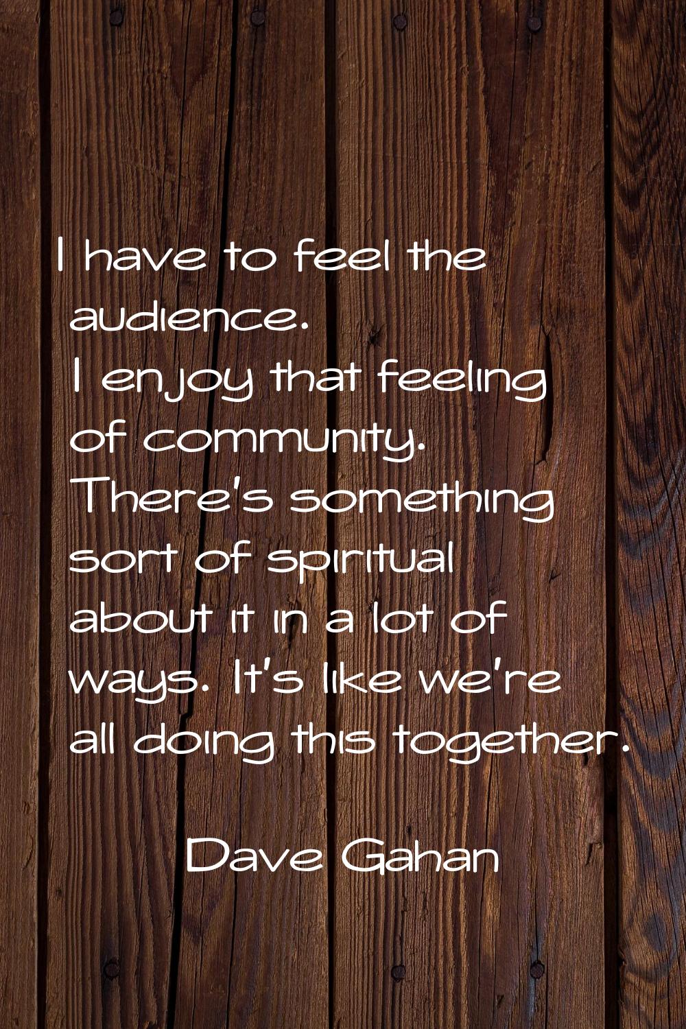 I have to feel the audience. I enjoy that feeling of community. There's something sort of spiritual