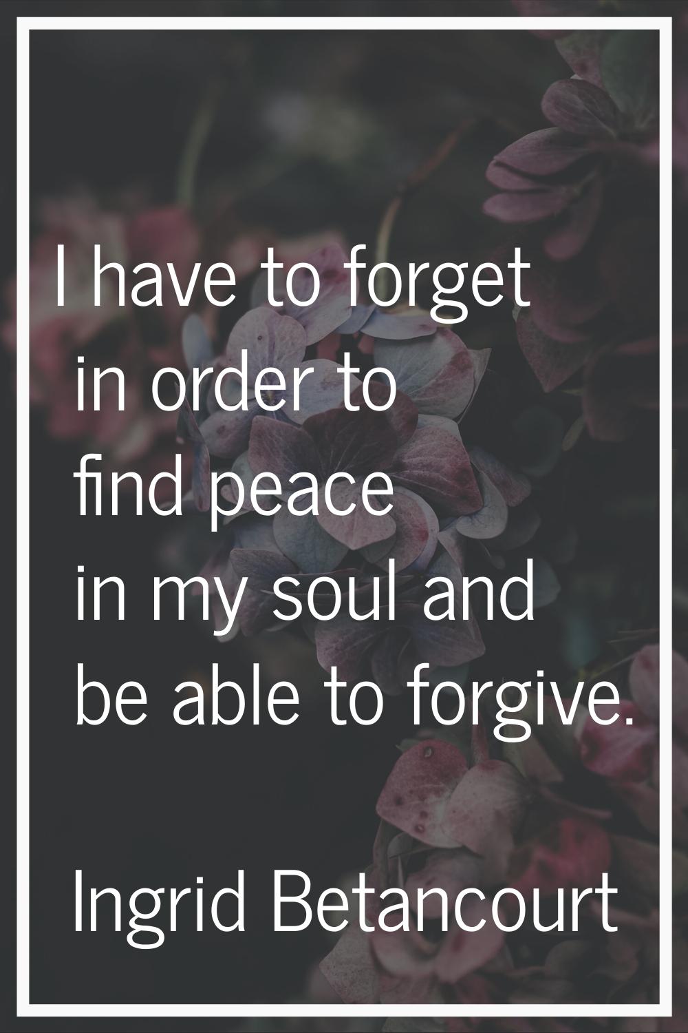 I have to forget in order to find peace in my soul and be able to forgive.