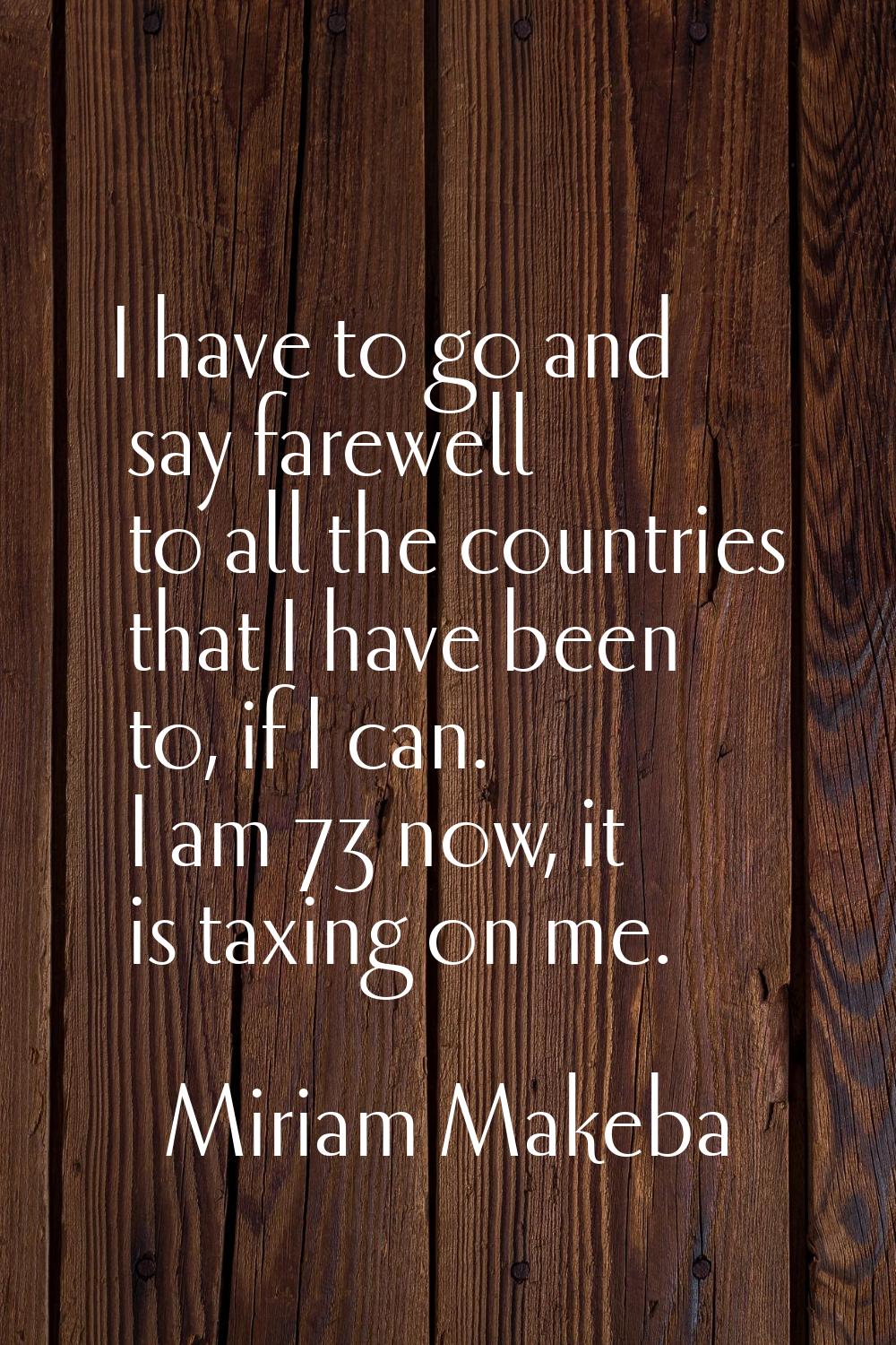 I have to go and say farewell to all the countries that I have been to, if I can. I am 73 now, it i