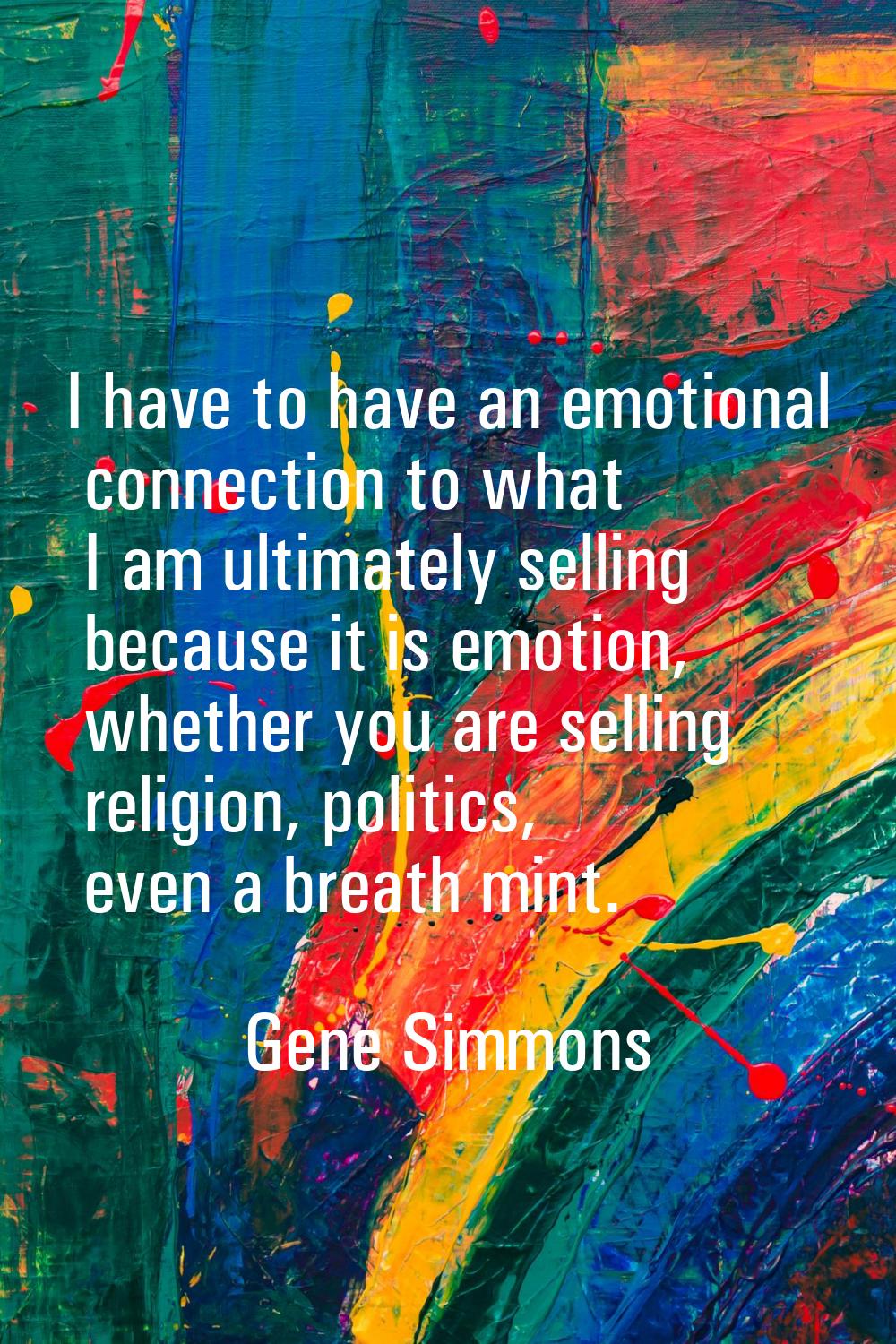 I have to have an emotional connection to what I am ultimately selling because it is emotion, wheth