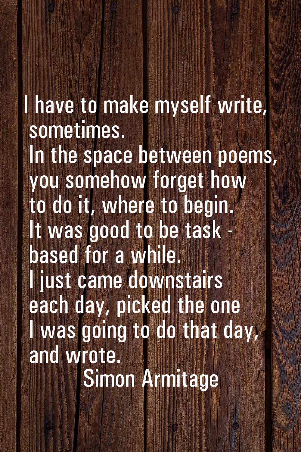 I have to make myself write, sometimes. In the space between poems, you somehow forget how to do it