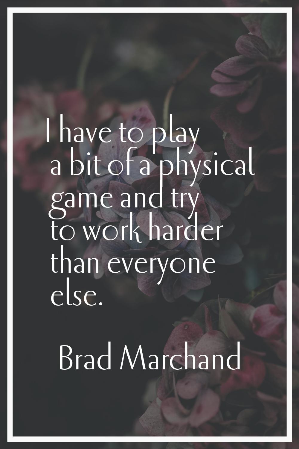 I have to play a bit of a physical game and try to work harder than everyone else.