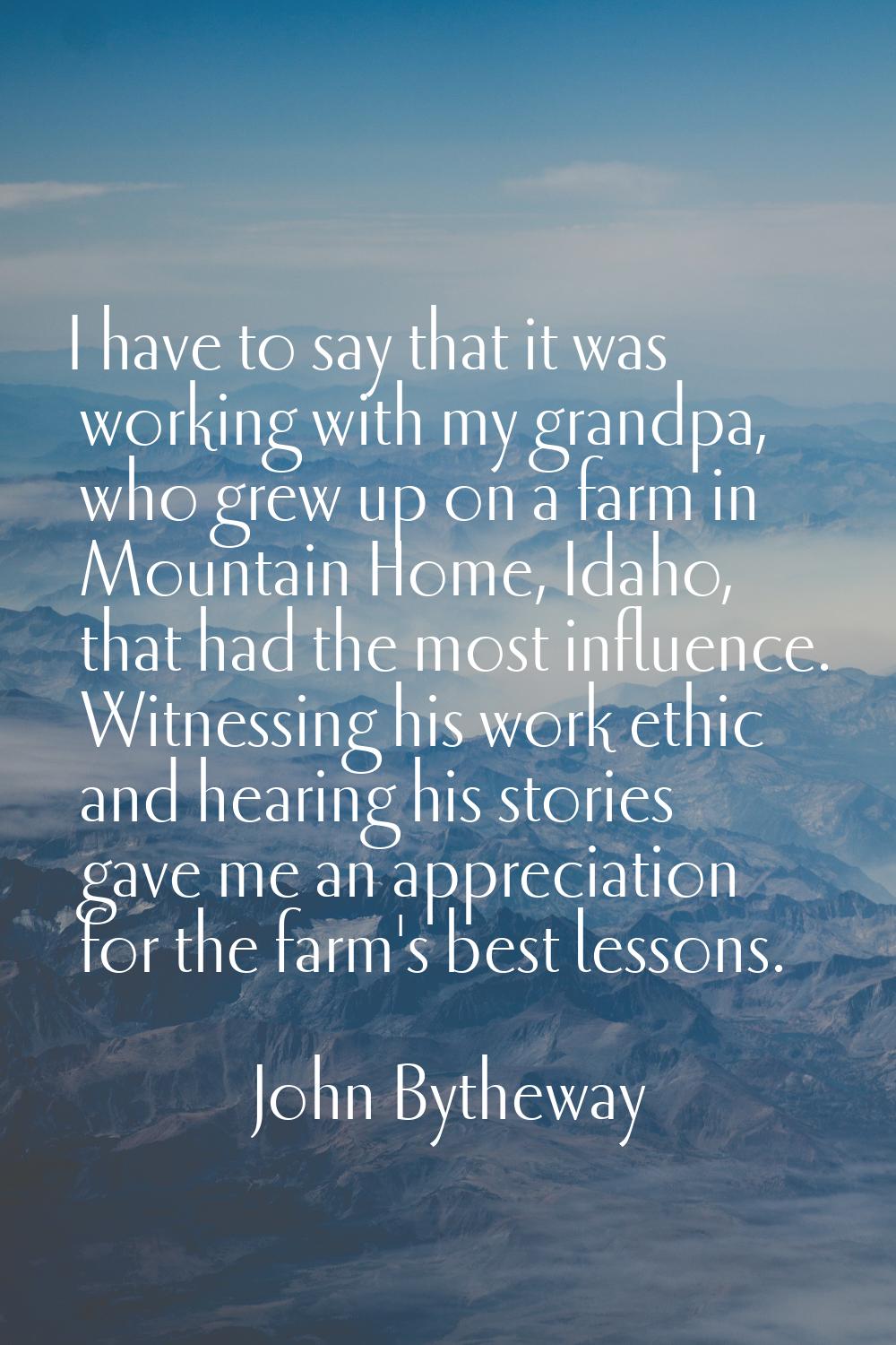 I have to say that it was working with my grandpa, who grew up on a farm in Mountain Home, Idaho, t