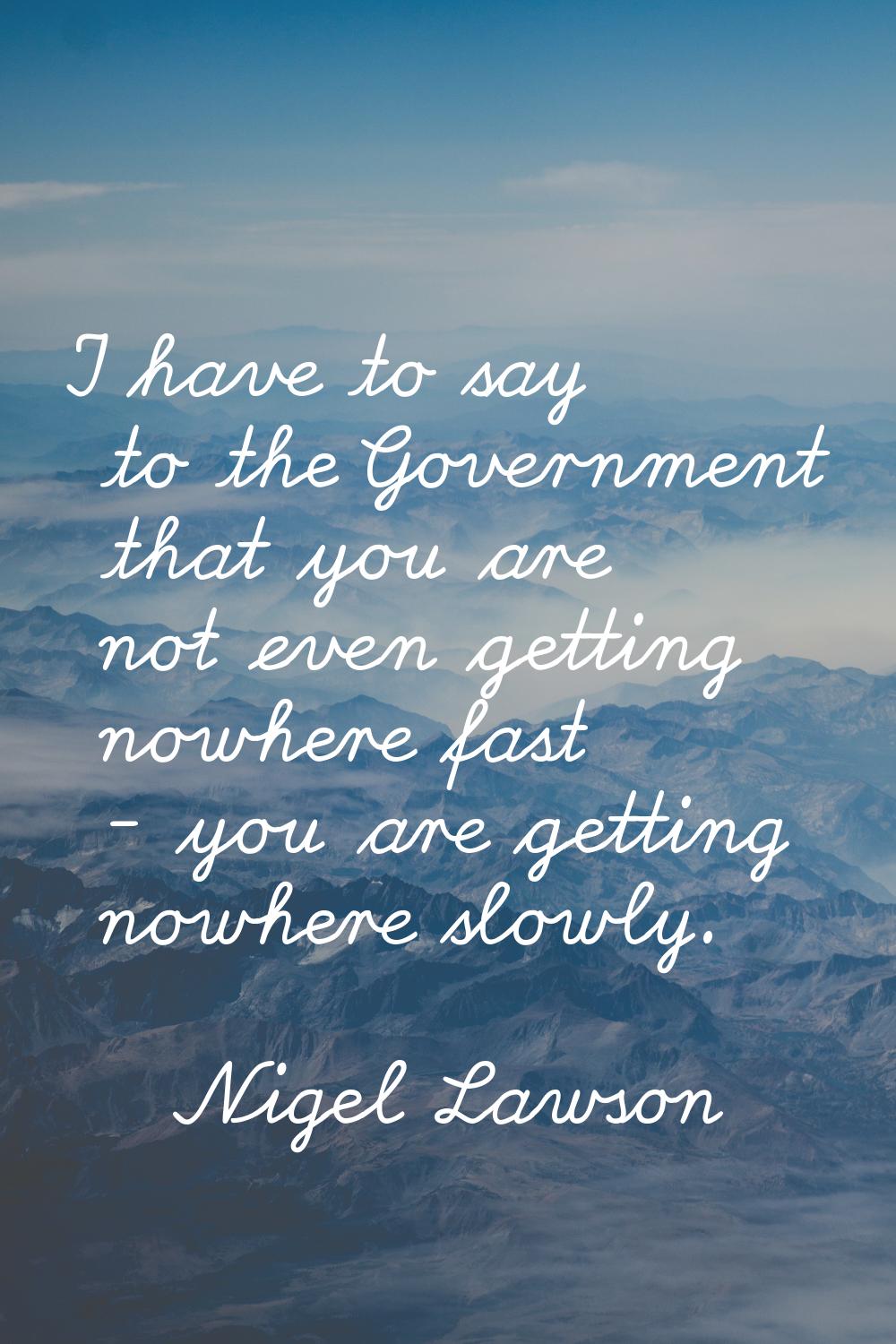 I have to say to the Government that you are not even getting nowhere fast - you are getting nowher