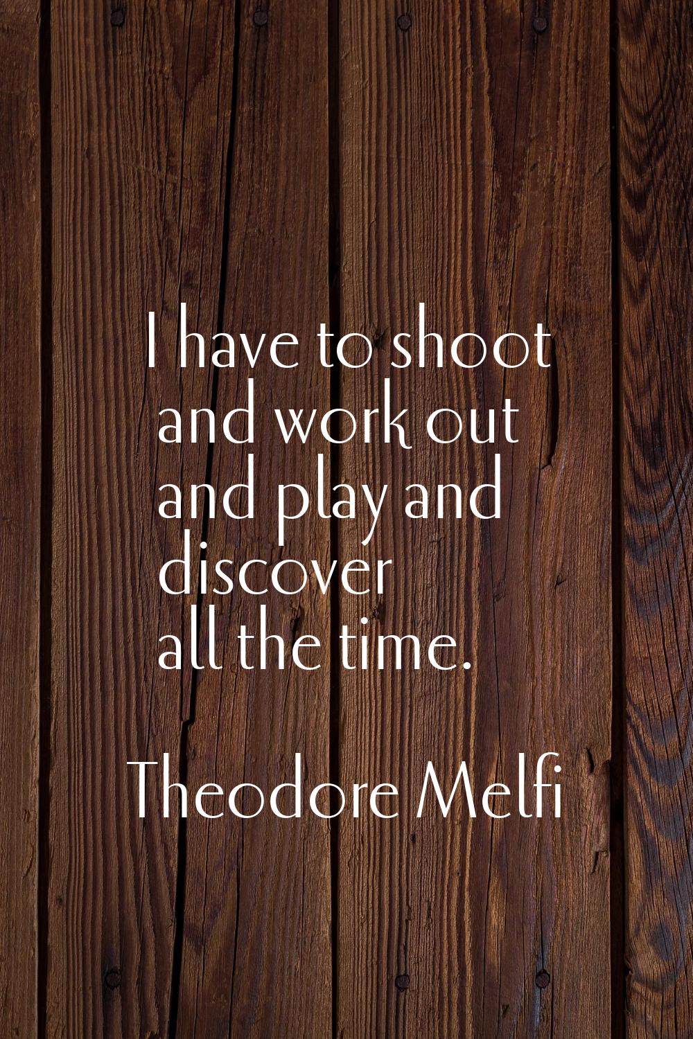 I have to shoot and work out and play and discover all the time.