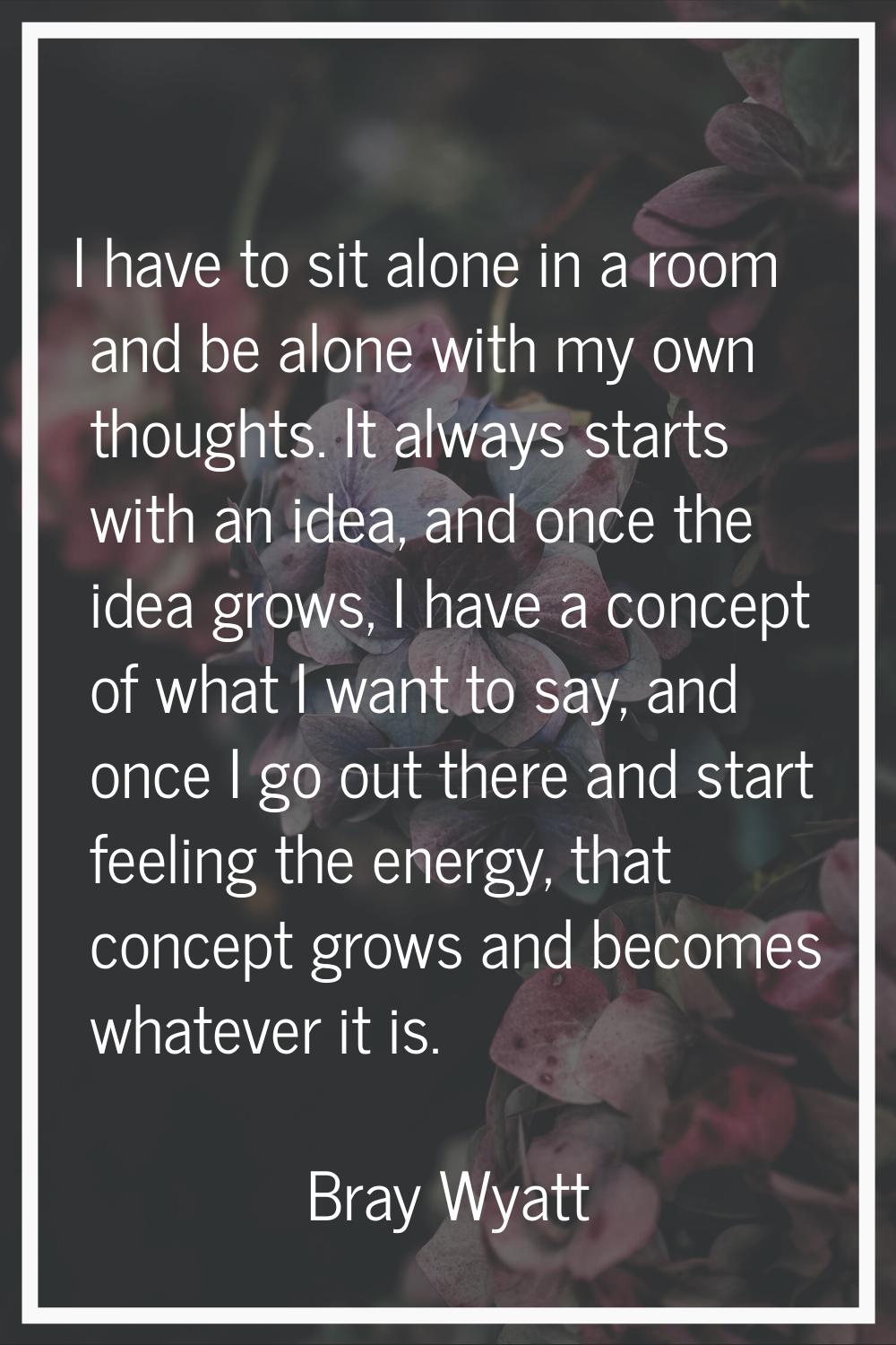 I have to sit alone in a room and be alone with my own thoughts. It always starts with an idea, and