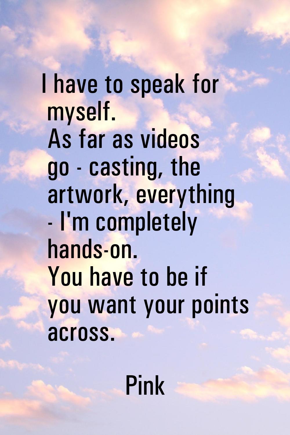 I have to speak for myself. As far as videos go - casting, the artwork, everything - I'm completely